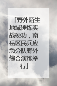 野外陌生地域锤炼实战硬功，南岳区民兵应急分队野外综合演练举行