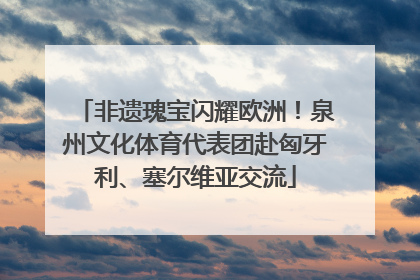 非遗瑰宝闪耀欧洲！泉州文化体育代表团赴匈牙利、塞尔维亚交流
