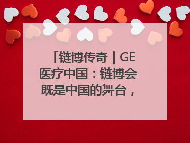 链博传奇｜GE医疗中国：链博会既是中国的舞台，也是世界的橱窗