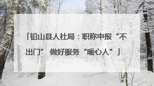 铅山县人社局：职称申报“不出门” 做好服务“暖心人”