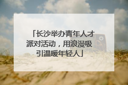 长沙举办青年人才派对活动，用浪漫吸引温暖年轻人