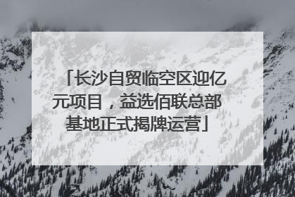长沙自贸临空区迎亿元项目，益选佰联总部基地正式揭牌运营