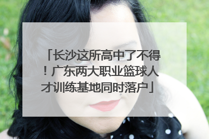 长沙这所高中了不得！广东两大职业篮球人才训练基地同时落户