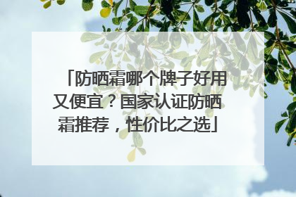 防晒霜哪个牌子好用又便宜？国家认证防晒霜推荐，性价比之选