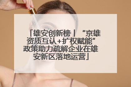 雄安创新榜丨“京雄资质互认+扩权赋能”政策助力疏解企业在雄安新区落地运营