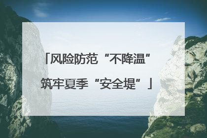 风险防范“不降温” 筑牢夏季“安全堤”
