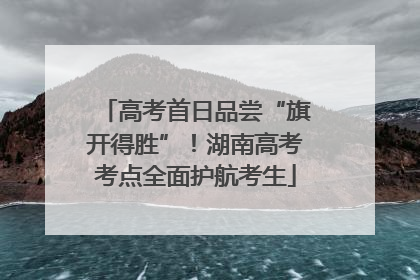 高考首日品尝“旗开得胜”！湖南高考考点全面护航考生