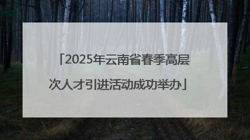 2025年云南省春季高层次人才引进活动成功举办