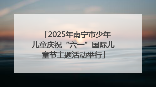 2025年南宁市少年儿童庆祝“六一”国际儿童节主题活动举行