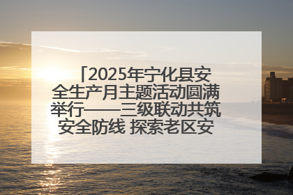 2025年宁化县安全生产月主题活动圆满举行——三级联动共筑安全防线 探索老区安全发展新路径
