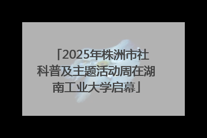 2025年株洲市社科普及主题活动周在湖南工业大学启幕