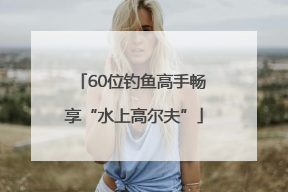60位钓鱼高手畅享“水上高尔夫”