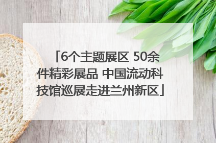 6个主题展区 50余件精彩展品 中国流动科技馆巡展走进兰州新区